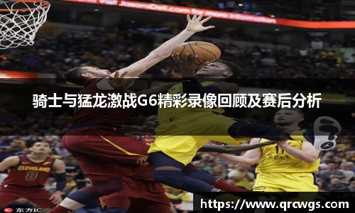 骑士与猛龙激战G6精彩录像回顾及赛后分析